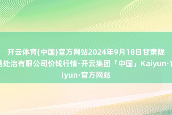 开云体育(中国)官方网站2024年9月18日甘肃陇国源商场处治有限公司价钱行情-开云集团「中国」Kaiyun·官方网站