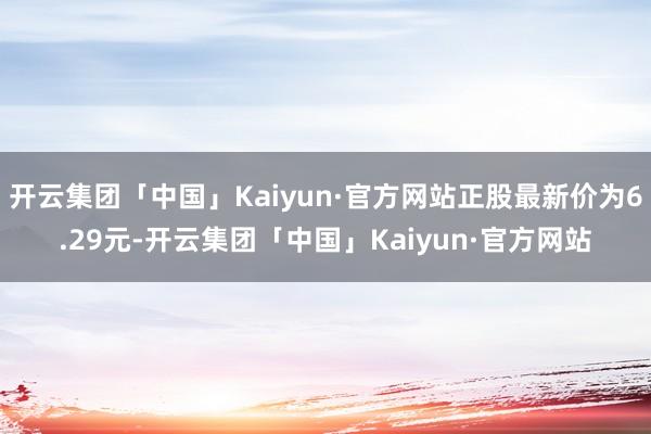 开云集团「中国」Kaiyun·官方网站正股最新价为6.29元-开云集团「中国」Kaiyun·官方网站