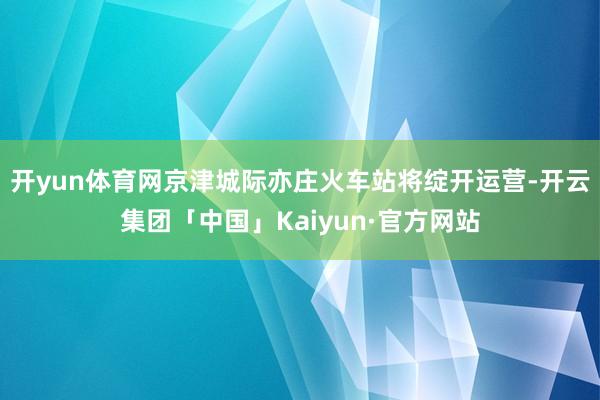 开yun体育网京津城际亦庄火车站将绽开运营-开云集团「中国」Kaiyun·官方网站