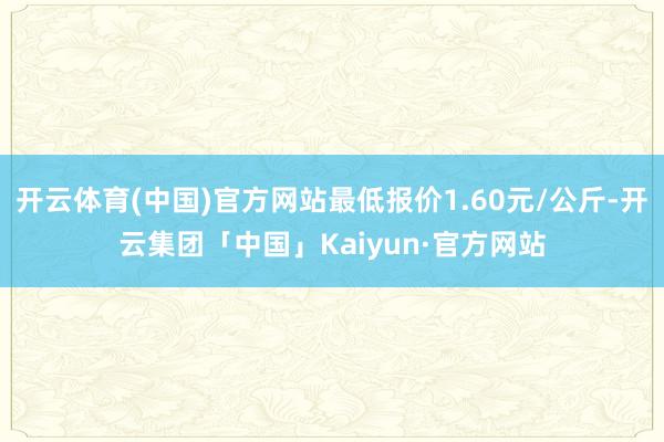 开云体育(中国)官方网站最低报价1.60元/公斤-开云集团「中国」Kaiyun·官方网站