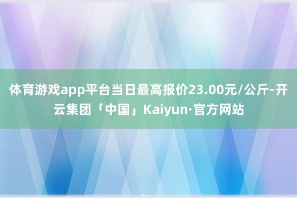 体育游戏app平台当日最高报价23.00元/公斤-开云集团「中国」Kaiyun·官方网站