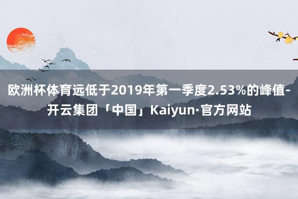 欧洲杯体育远低于2019年第一季度2.53%的峰值-开云集团「中国」Kaiyun·官方网站