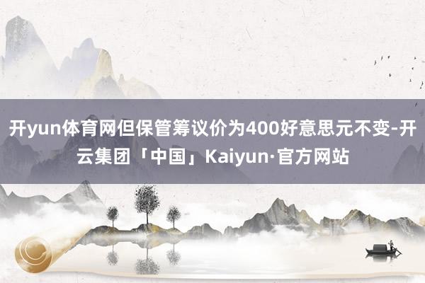 开yun体育网但保管筹议价为400好意思元不变-开云集团「中国」Kaiyun·官方网站