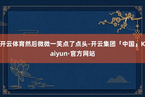 开云体育然后微微一笑点了点头-开云集团「中国」Kaiyun·官方网站