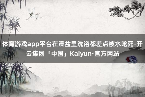 体育游戏app平台在澡盆里洗浴都差点被水呛死-开云集团「中国」Kaiyun·官方网站