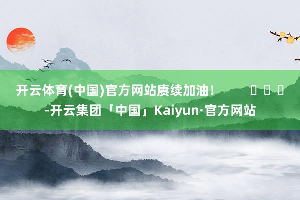 开云体育(中国)官方网站赓续加油！        			-开云集团「中国」Kaiyun·官方网站