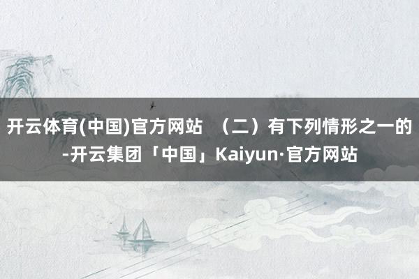 开云体育(中国)官方网站  （二）有下列情形之一的-开云集团「中国」Kaiyun·官方网站