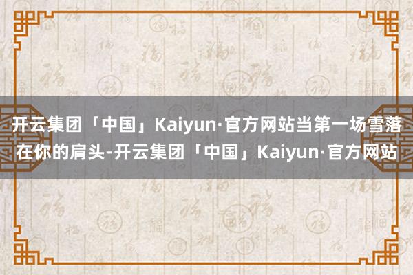 开云集团「中国」Kaiyun·官方网站当第一场雪落在你的肩头-开云集团「中国」Kaiyun·官方网站