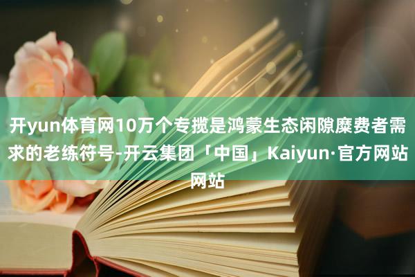 开yun体育网10万个专揽是鸿蒙生态闲隙糜费者需求的老练符号-开云集团「中国」Kaiyun·官方网站