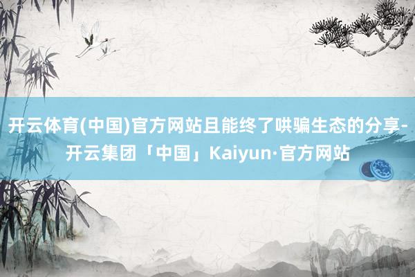 开云体育(中国)官方网站且能终了哄骗生态的分享-开云集团「中国」Kaiyun·官方网站