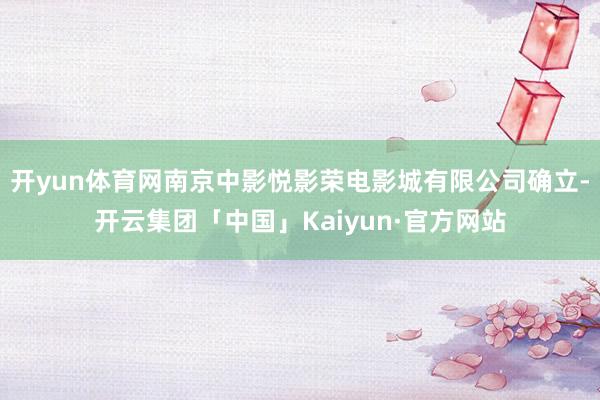 开yun体育网南京中影悦影荣电影城有限公司确立-开云集团「中国」Kaiyun·官方网站