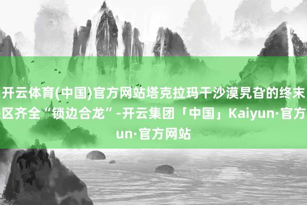 开云体育(中国)官方网站塔克拉玛干沙漠旯旮的终末空缺区齐全“锁边合龙”-开云集团「中国」Kaiyun·官方网站