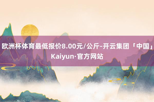 欧洲杯体育最低报价8.00元/公斤-开云集团「中国」Kaiyun·官方网站