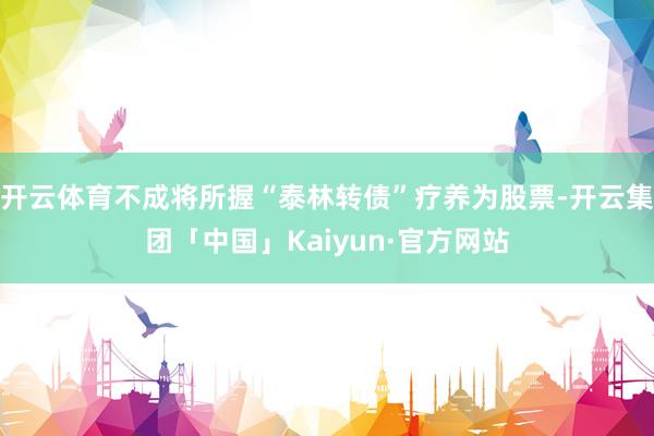 开云体育不成将所握“泰林转债”疗养为股票-开云集团「中国」Kaiyun·官方网站