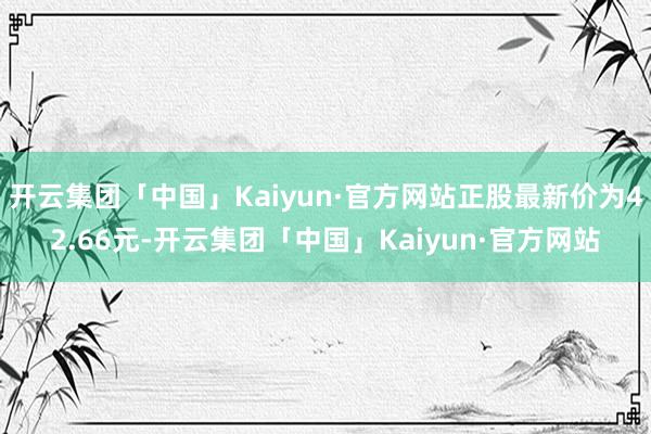 开云集团「中国」Kaiyun·官方网站正股最新价为42.66元-开云集团「中国」Kaiyun·官方网站