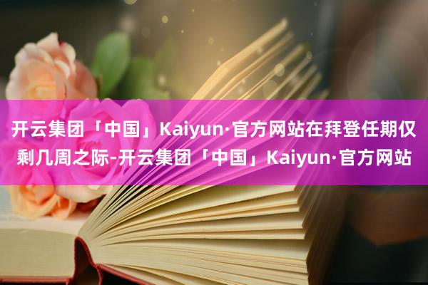 开云集团「中国」Kaiyun·官方网站在拜登任期仅剩几周之际-开云集团「中国」Kaiyun·官方网站