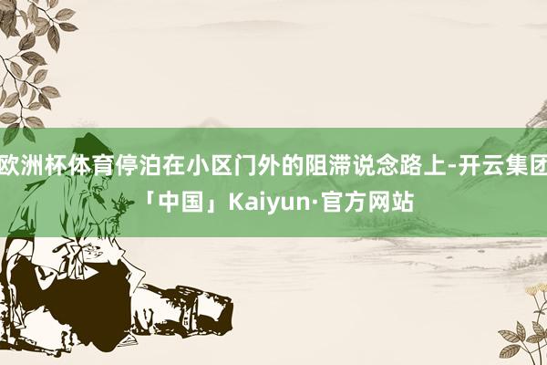 欧洲杯体育停泊在小区门外的阻滞说念路上-开云集团「中国」Kaiyun·官方网站