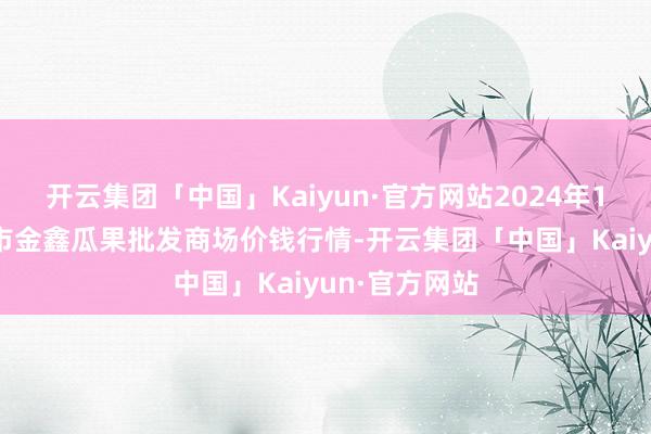 开云集团「中国」Kaiyun·官方网站2024年12月5日长治市金鑫瓜果批发商场价钱行情-开云集团「中国」Kaiyun·官方网站