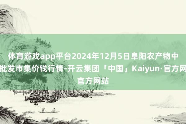 体育游戏app平台2024年12月5日阜阳农产物中心批发市集价钱行情-开云集团「中国」Kaiyun·官方网站