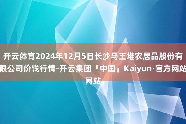 开云体育2024年12月5日长沙马王堆农居品股份有限公司价钱行情-开云集团「中国」Kaiyun·官方网站