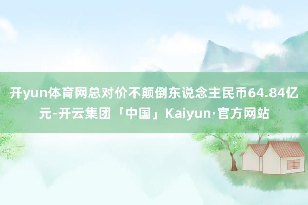 开yun体育网总对价不颠倒东说念主民币64.84亿元-开云集团「中国」Kaiyun·官方网站