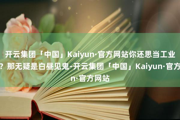 开云集团「中国」Kaiyun·官方网站你还思当工业强国？那无疑是白昼见鬼-开云集团「中国」Kaiyun·官方网站