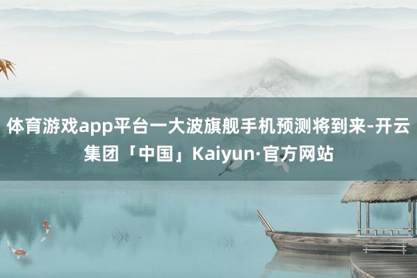 体育游戏app平台一大波旗舰手机预测将到来-开云集团「中国」Kaiyun·官方网站