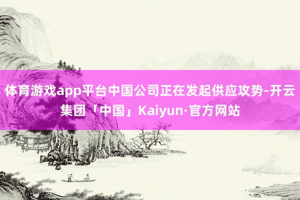 体育游戏app平台中国公司正在发起供应攻势-开云集团「中国」Kaiyun·官方网站