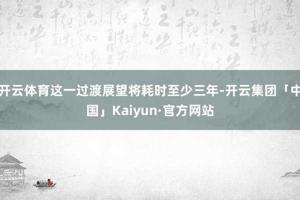 开云体育这一过渡展望将耗时至少三年-开云集团「中国」Kaiyun·官方网站