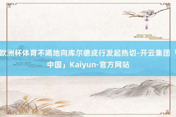 欧洲杯体育不竭地向库尔德戎行发起热切-开云集团「中国」Kaiyun·官方网站