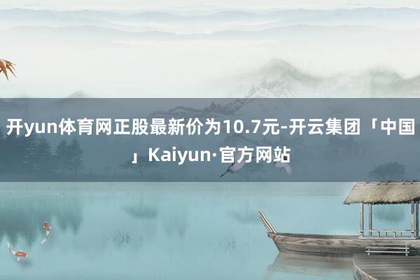 开yun体育网正股最新价为10.7元-开云集团「中国」Kaiyun·官方网站