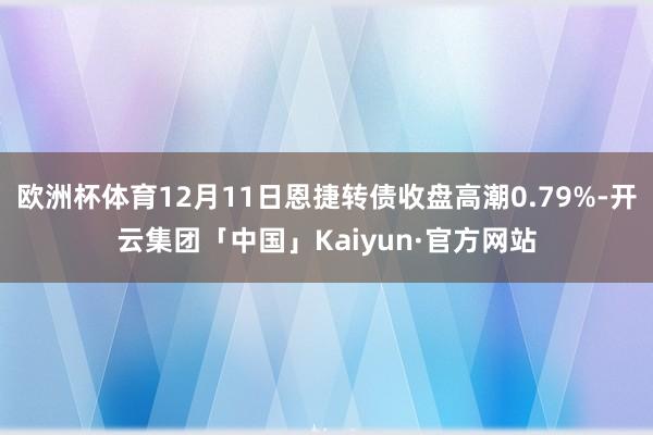 欧洲杯体育12月11日恩捷转债收盘高潮0.79%-开云集团「中国」Kaiyun·官方网站