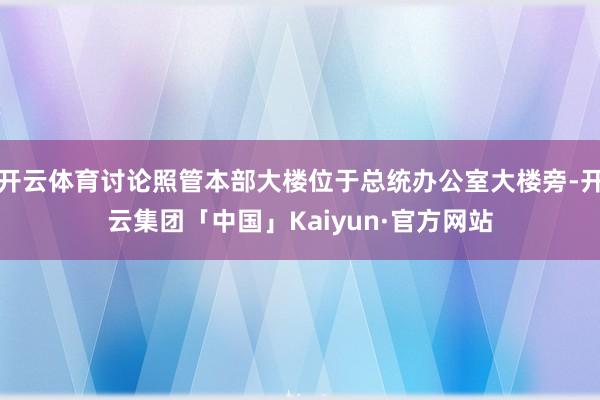 开云体育讨论照管本部大楼位于总统办公室大楼旁-开云集团「中国」Kaiyun·官方网站