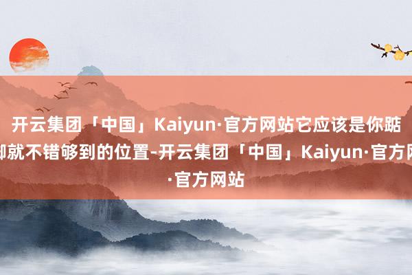 开云集团「中国」Kaiyun·官方网站它应该是你踮踮脚就不错够到的位置-开云集团「中国」Kaiyun·官方网站