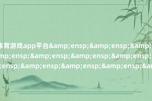 体育游戏app平台&ensp;&ensp;&ensp;&ensp;&ensp;&ensp;&ensp;&ensp;&ensp;&ensp;&ensp;&ensp;&ensp;&ensp;&ensp;&ensp;&ensp;&ensp;&ensp;&ensp;&ensp;&ensp;&ensp;&ensp;&ensp;&ensp;&ensp;&ensp;&ensp;&ensp;&ensp;&ensp