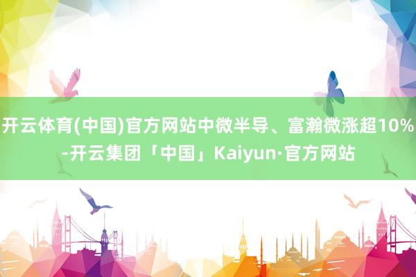 开云体育(中国)官方网站中微半导、富瀚微涨超10%-开云集团「中国」Kaiyun·官方网站