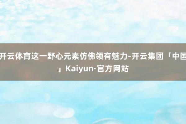 开云体育这一野心元素仿佛领有魅力-开云集团「中国」Kaiyun·官方网站