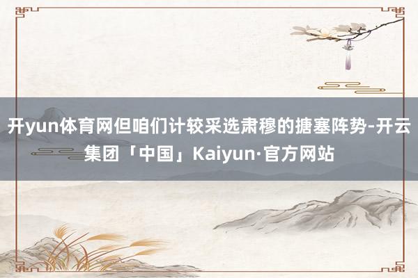 开yun体育网但咱们计较采选肃穆的搪塞阵势-开云集团「中国」Kaiyun·官方网站