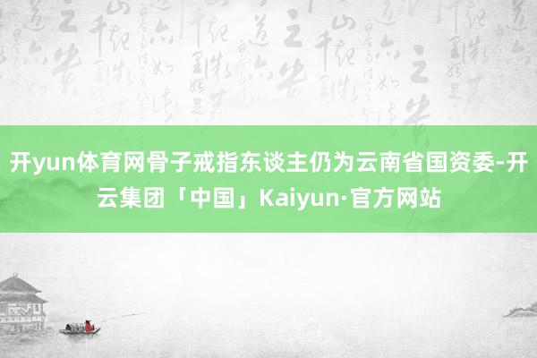 开yun体育网骨子戒指东谈主仍为云南省国资委-开云集团「中国」Kaiyun·官方网站