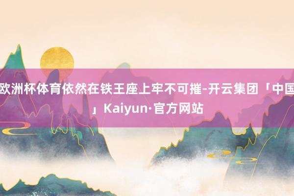 欧洲杯体育依然在铁王座上牢不可摧-开云集团「中国」Kaiyun·官方网站