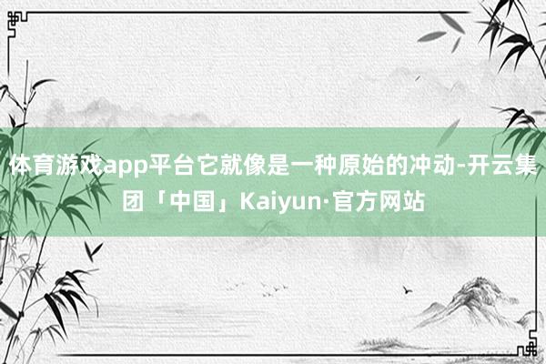 体育游戏app平台它就像是一种原始的冲动-开云集团「中国」Kaiyun·官方网站