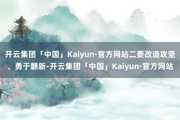 开云集团「中国」Kaiyun·官方网站二要改造攻坚、勇于翻新-开云集团「中国」Kaiyun·官方网站