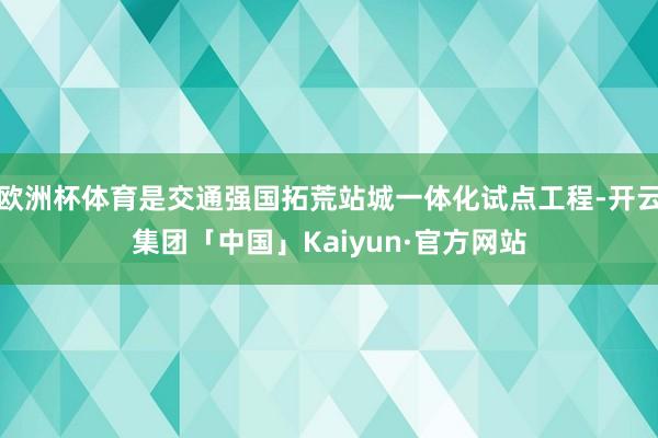 欧洲杯体育是交通强国拓荒站城一体化试点工程-开云集团「中国」Kaiyun·官方网站