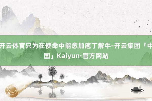 开云体育只为在使命中能愈加庖丁解牛-开云集团「中国」Kaiyun·官方网站