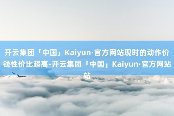 开云集团「中国」Kaiyun·官方网站现时的动作价钱性价比超高-开云集团「中国」Kaiyun·官方网站