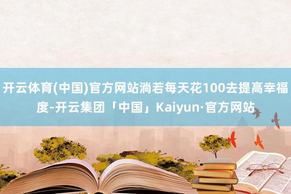 开云体育(中国)官方网站淌若每天花100去提高幸福度-开云集团「中国」Kaiyun·官方网站