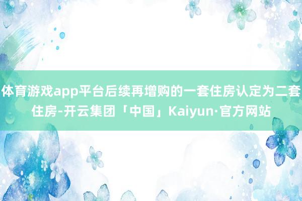 体育游戏app平台后续再增购的一套住房认定为二套住房-开云集团「中国」Kaiyun·官方网站