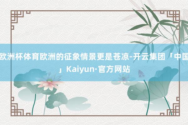 欧洲杯体育欧洲的征象情景更是苍凉-开云集团「中国」Kaiyun·官方网站