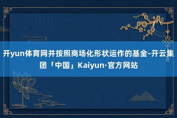 开yun体育网并按照商场化形状运作的基金-开云集团「中国」Kaiyun·官方网站