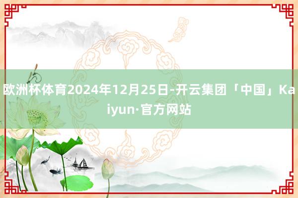 欧洲杯体育2024年12月25日-开云集团「中国」Kaiyun·官方网站